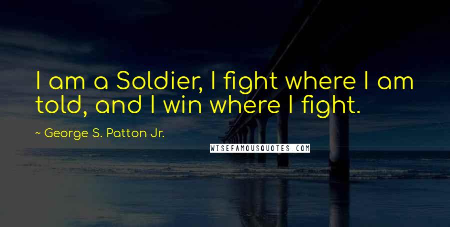 George S. Patton Jr. Quotes: I am a Soldier, I fight where I am told, and I win where I fight.