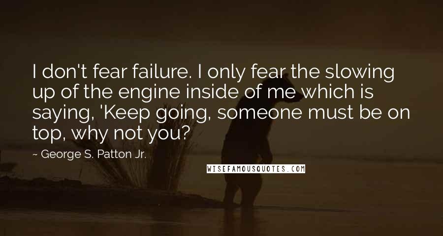 George S. Patton Jr. Quotes: I don't fear failure. I only fear the slowing up of the engine inside of me which is saying, 'Keep going, someone must be on top, why not you?