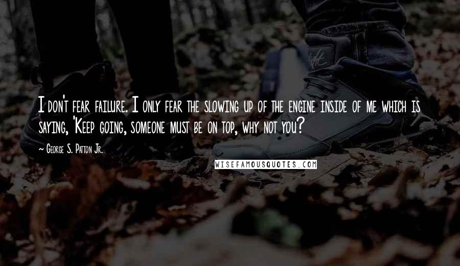 George S. Patton Jr. Quotes: I don't fear failure. I only fear the slowing up of the engine inside of me which is saying, 'Keep going, someone must be on top, why not you?