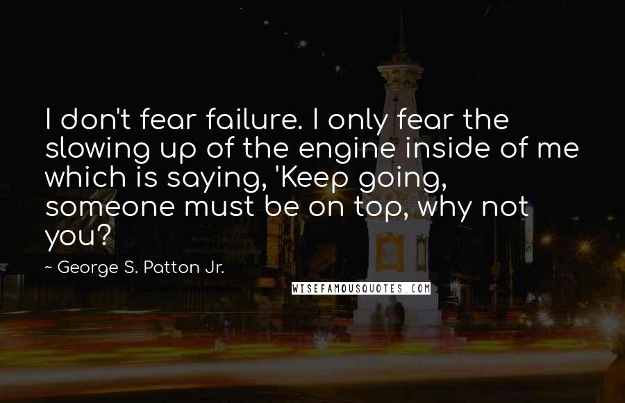 George S. Patton Jr. Quotes: I don't fear failure. I only fear the slowing up of the engine inside of me which is saying, 'Keep going, someone must be on top, why not you?