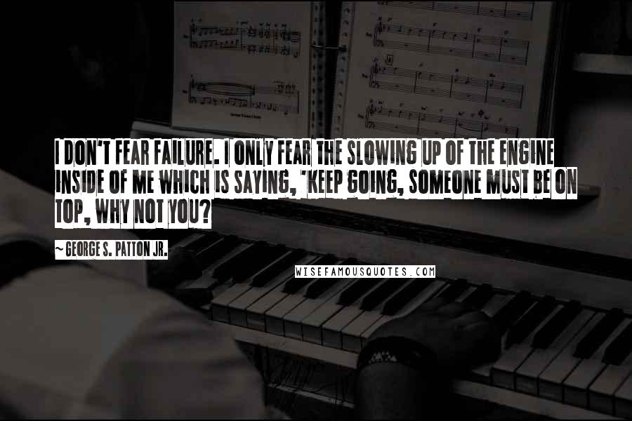 George S. Patton Jr. Quotes: I don't fear failure. I only fear the slowing up of the engine inside of me which is saying, 'Keep going, someone must be on top, why not you?