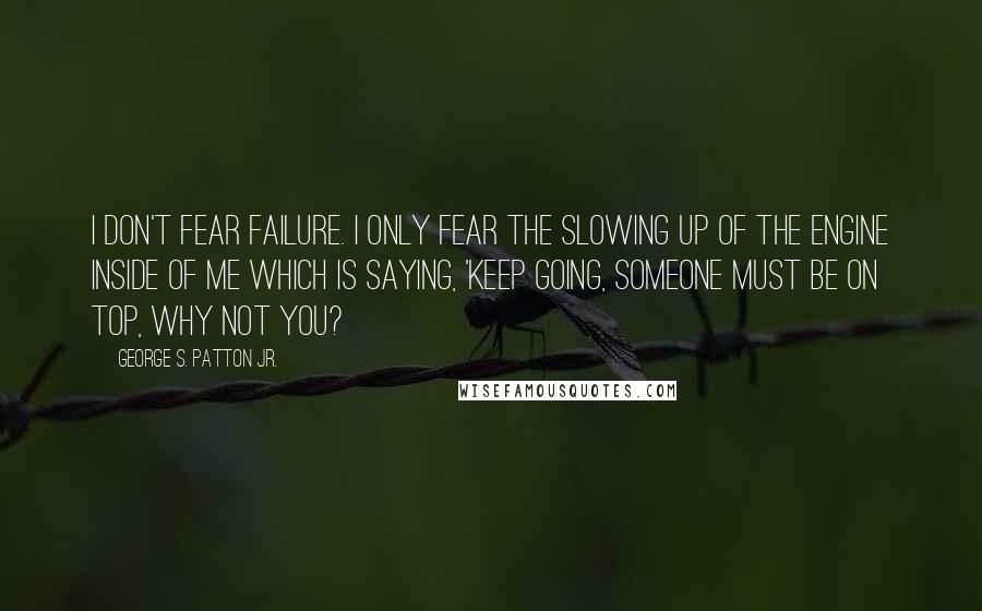 George S. Patton Jr. Quotes: I don't fear failure. I only fear the slowing up of the engine inside of me which is saying, 'Keep going, someone must be on top, why not you?