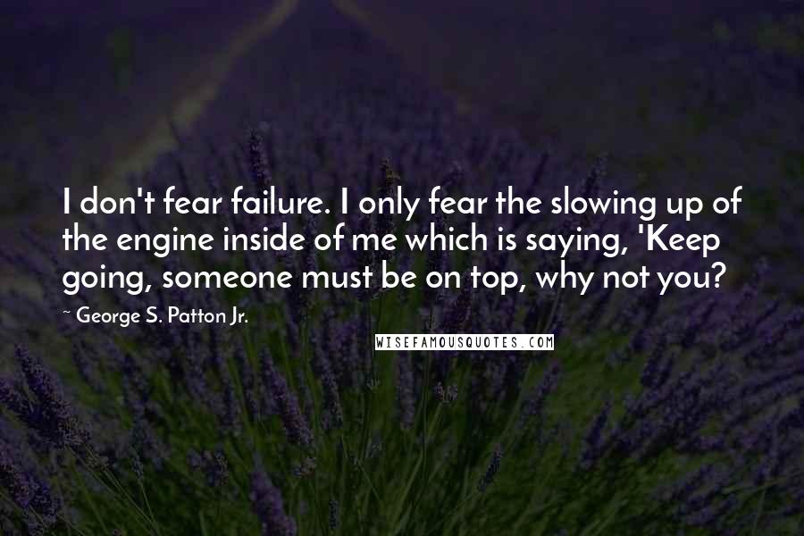 George S. Patton Jr. Quotes: I don't fear failure. I only fear the slowing up of the engine inside of me which is saying, 'Keep going, someone must be on top, why not you?