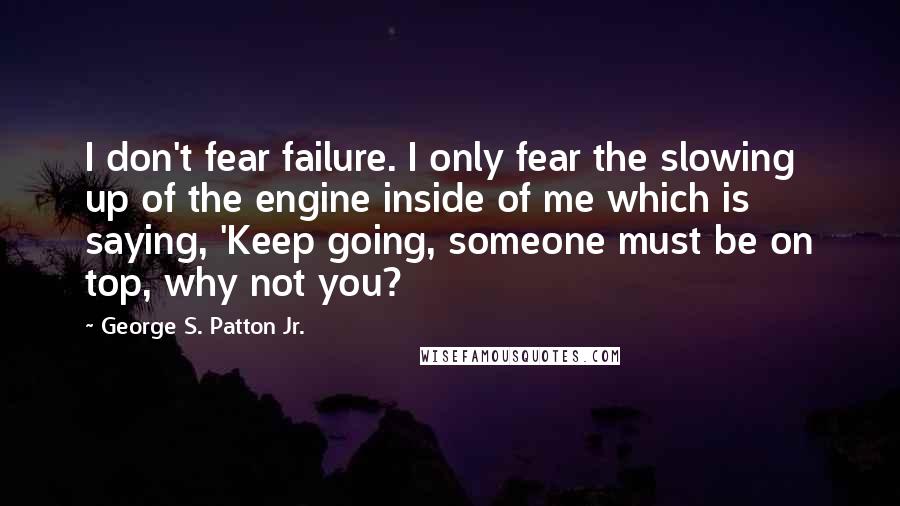 George S. Patton Jr. Quotes: I don't fear failure. I only fear the slowing up of the engine inside of me which is saying, 'Keep going, someone must be on top, why not you?