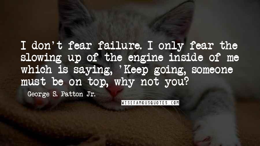 George S. Patton Jr. Quotes: I don't fear failure. I only fear the slowing up of the engine inside of me which is saying, 'Keep going, someone must be on top, why not you?