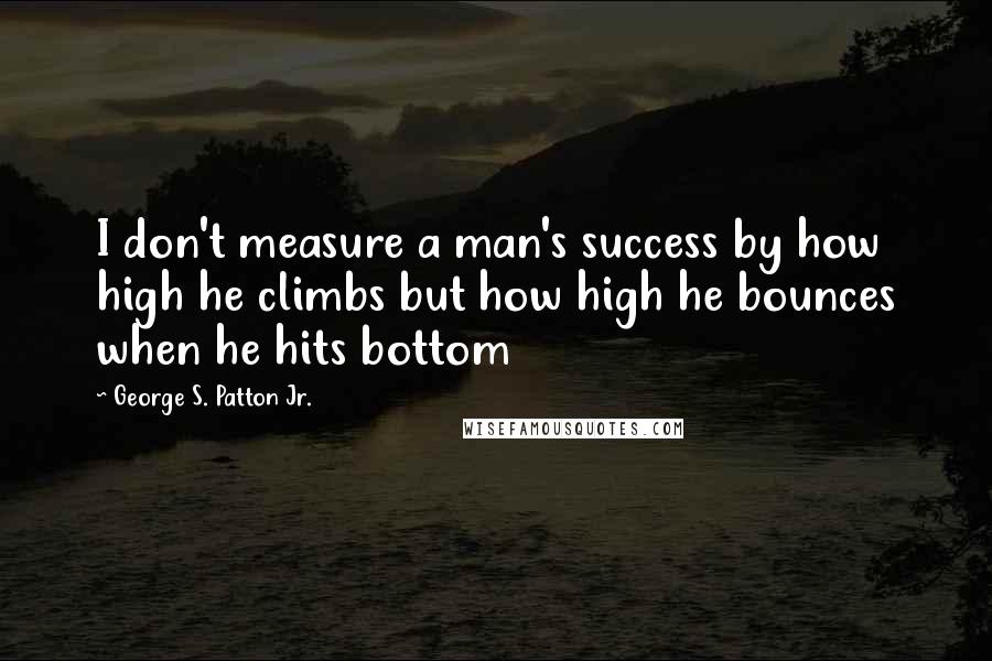 George S. Patton Jr. Quotes: I don't measure a man's success by how high he climbs but how high he bounces when he hits bottom