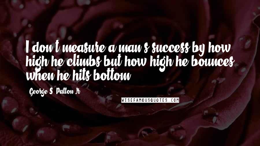 George S. Patton Jr. Quotes: I don't measure a man's success by how high he climbs but how high he bounces when he hits bottom