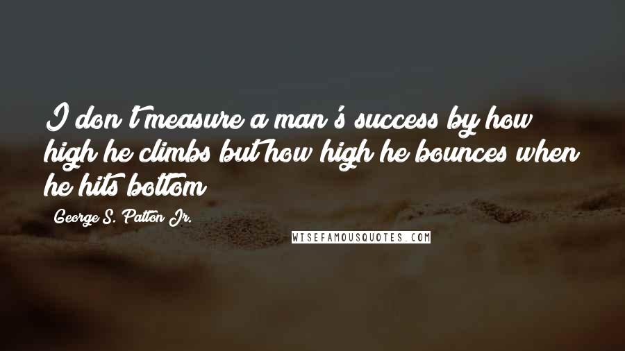 George S. Patton Jr. Quotes: I don't measure a man's success by how high he climbs but how high he bounces when he hits bottom