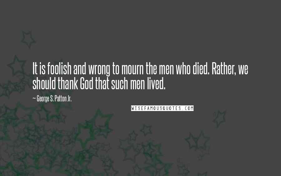 George S. Patton Jr. Quotes: It is foolish and wrong to mourn the men who died. Rather, we should thank God that such men lived.