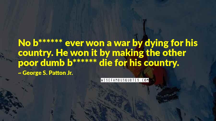 George S. Patton Jr. Quotes: No b****** ever won a war by dying for his country. He won it by making the other poor dumb b****** die for his country.