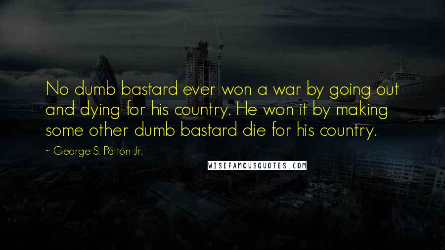 George S. Patton Jr. Quotes: No dumb bastard ever won a war by going out and dying for his country. He won it by making some other dumb bastard die for his country.