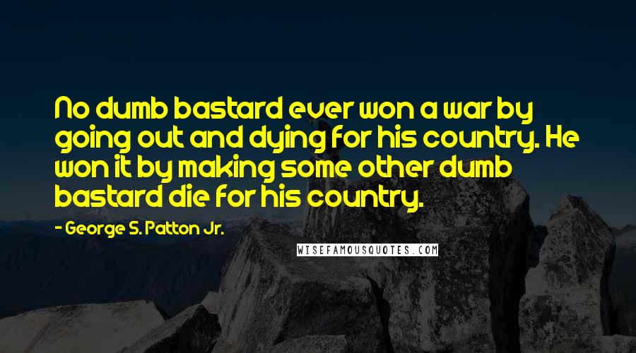 George S. Patton Jr. Quotes: No dumb bastard ever won a war by going out and dying for his country. He won it by making some other dumb bastard die for his country.