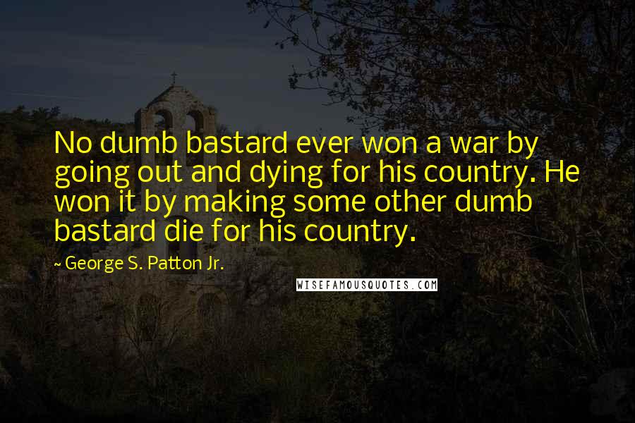 George S. Patton Jr. Quotes: No dumb bastard ever won a war by going out and dying for his country. He won it by making some other dumb bastard die for his country.