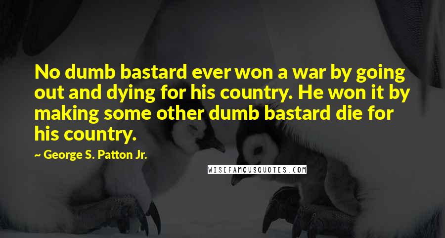 George S. Patton Jr. Quotes: No dumb bastard ever won a war by going out and dying for his country. He won it by making some other dumb bastard die for his country.