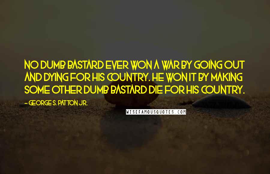 George S. Patton Jr. Quotes: No dumb bastard ever won a war by going out and dying for his country. He won it by making some other dumb bastard die for his country.