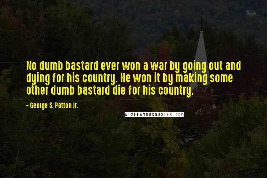 George S. Patton Jr. Quotes: No dumb bastard ever won a war by going out and dying for his country. He won it by making some other dumb bastard die for his country.