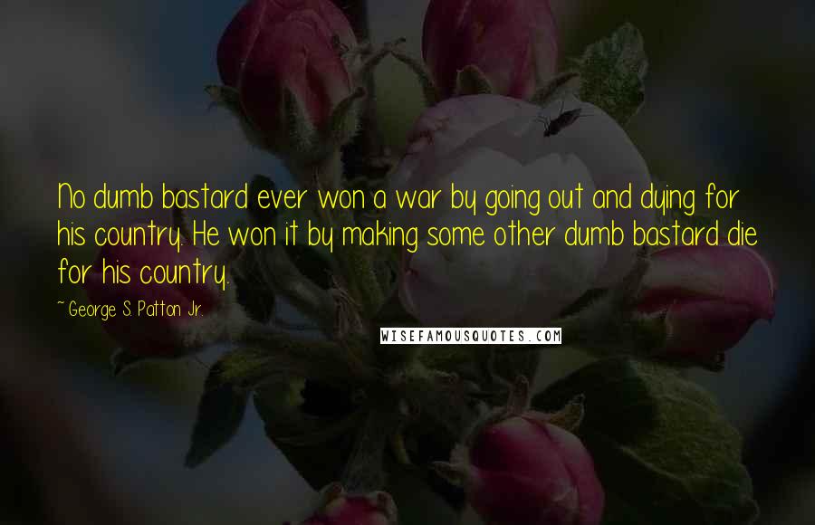 George S. Patton Jr. Quotes: No dumb bastard ever won a war by going out and dying for his country. He won it by making some other dumb bastard die for his country.