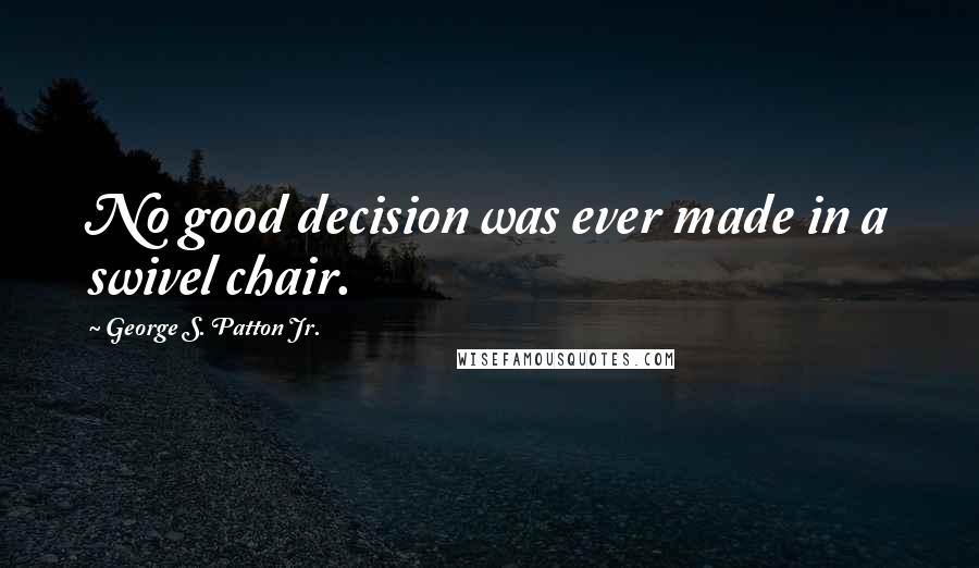 George S. Patton Jr. Quotes: No good decision was ever made in a swivel chair.