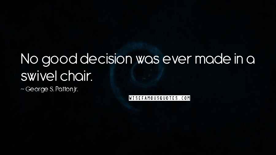 George S. Patton Jr. Quotes: No good decision was ever made in a swivel chair.