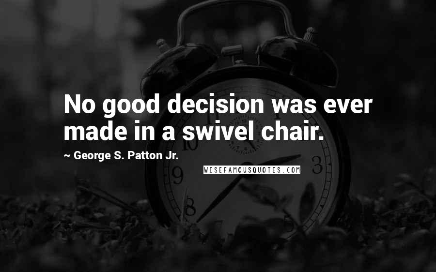George S. Patton Jr. Quotes: No good decision was ever made in a swivel chair.