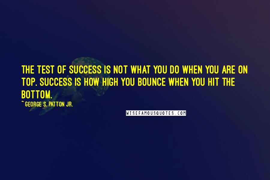 George S. Patton Jr. Quotes: The test of success is not what you do when you are on top. Success is how high you bounce when you hit the bottom.