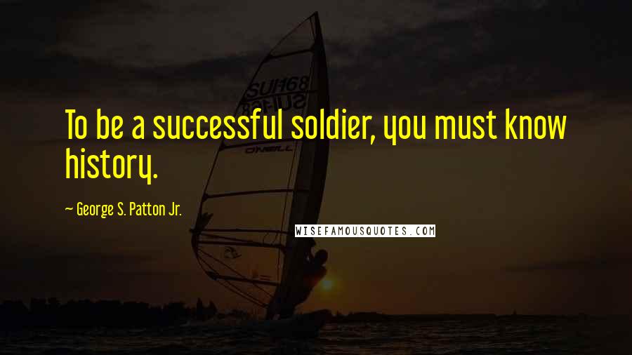 George S. Patton Jr. Quotes: To be a successful soldier, you must know history.