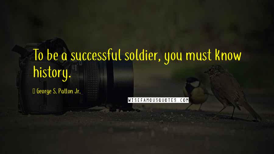 George S. Patton Jr. Quotes: To be a successful soldier, you must know history.