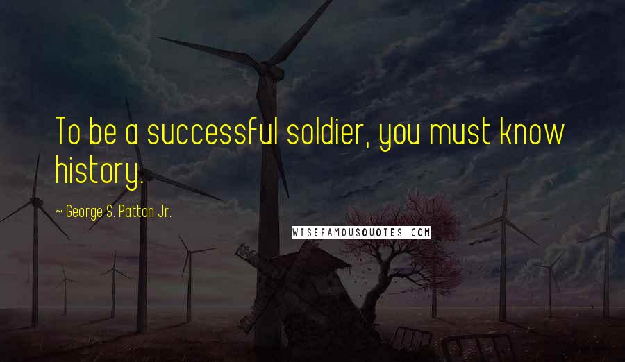 George S. Patton Jr. Quotes: To be a successful soldier, you must know history.