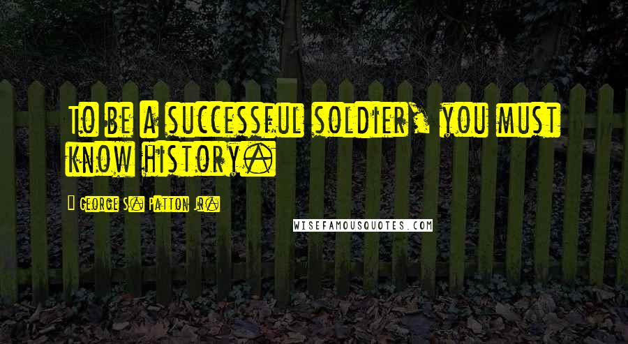 George S. Patton Jr. Quotes: To be a successful soldier, you must know history.