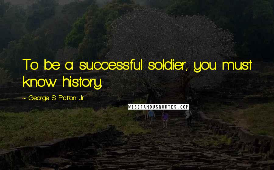 George S. Patton Jr. Quotes: To be a successful soldier, you must know history.