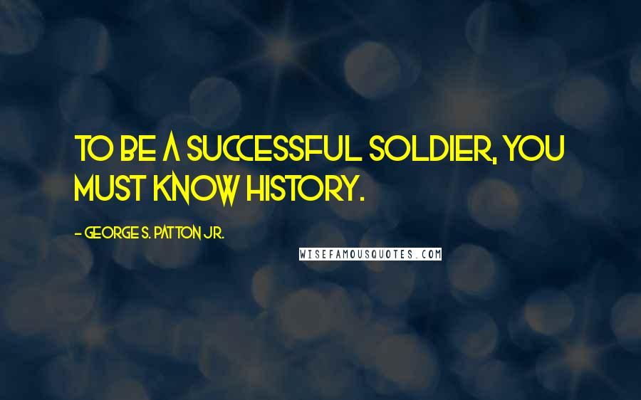 George S. Patton Jr. Quotes: To be a successful soldier, you must know history.