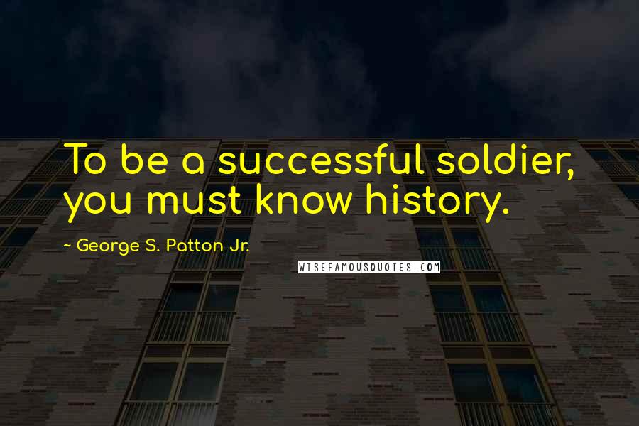 George S. Patton Jr. Quotes: To be a successful soldier, you must know history.