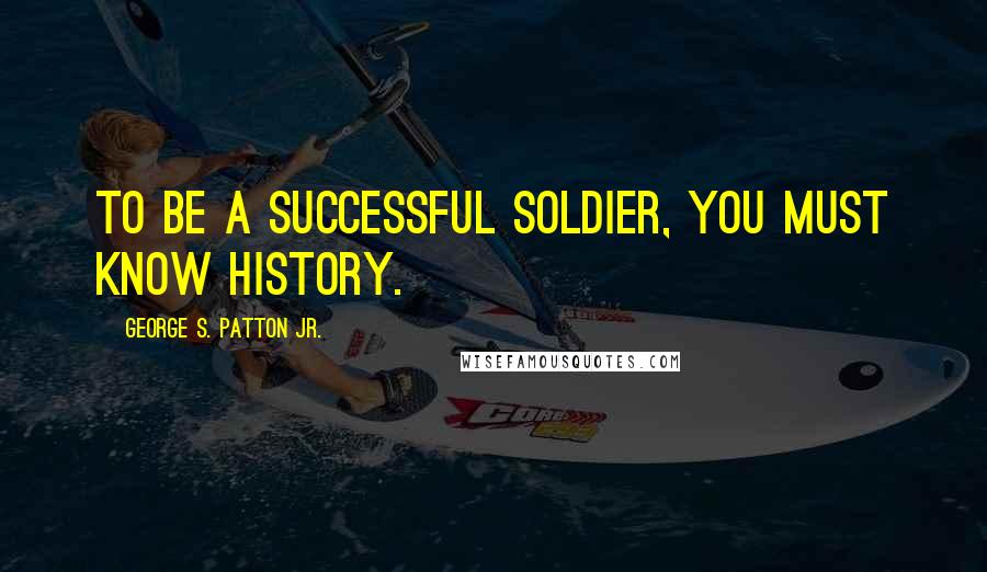 George S. Patton Jr. Quotes: To be a successful soldier, you must know history.