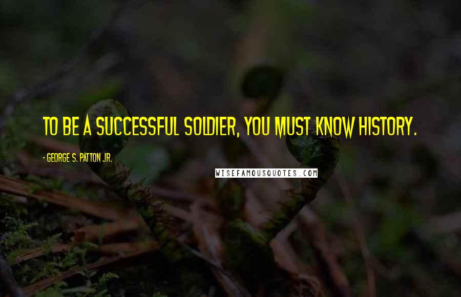 George S. Patton Jr. Quotes: To be a successful soldier, you must know history.