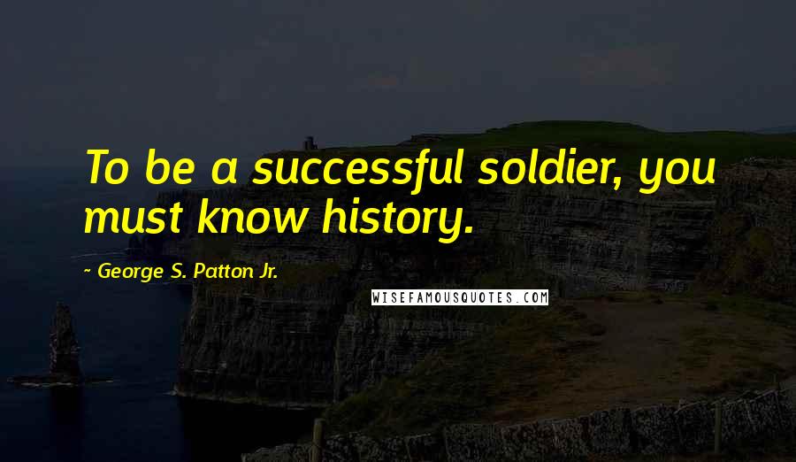 George S. Patton Jr. Quotes: To be a successful soldier, you must know history.