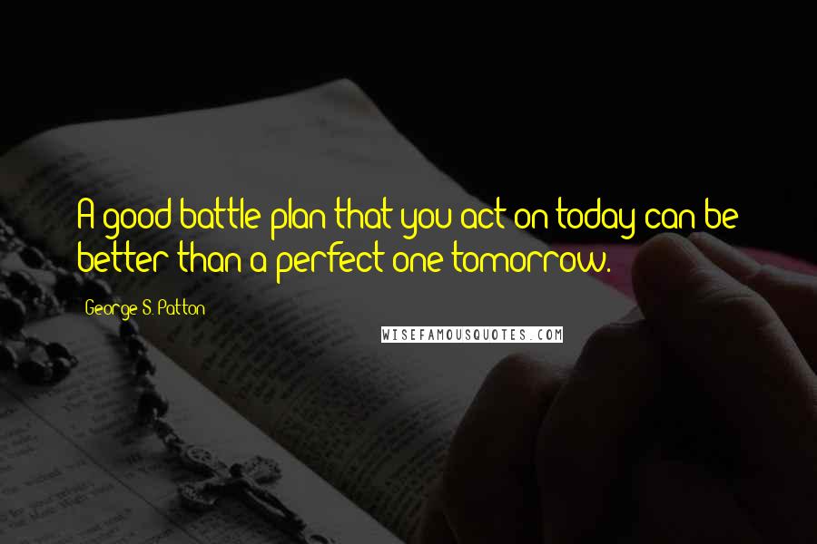 George S. Patton Quotes: A good battle plan that you act on today can be better than a perfect one tomorrow.