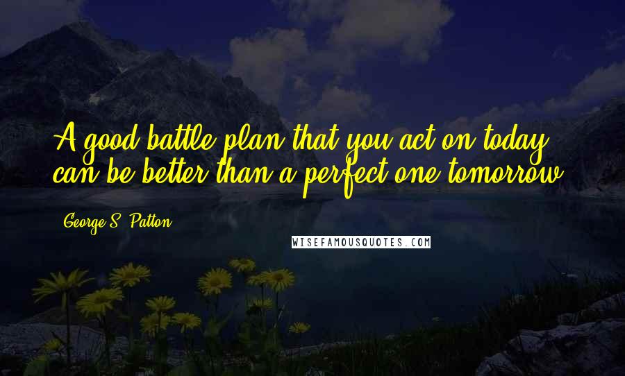 George S. Patton Quotes: A good battle plan that you act on today can be better than a perfect one tomorrow.