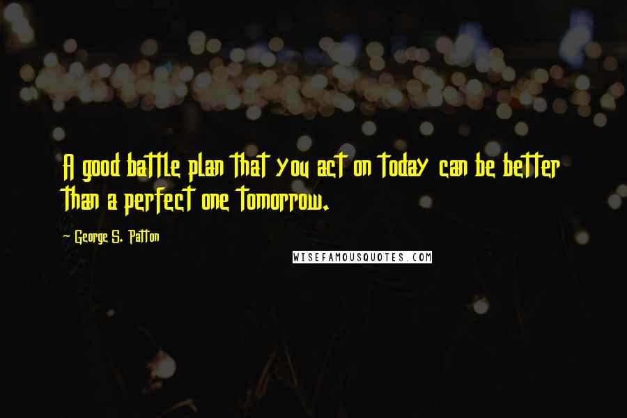 George S. Patton Quotes: A good battle plan that you act on today can be better than a perfect one tomorrow.