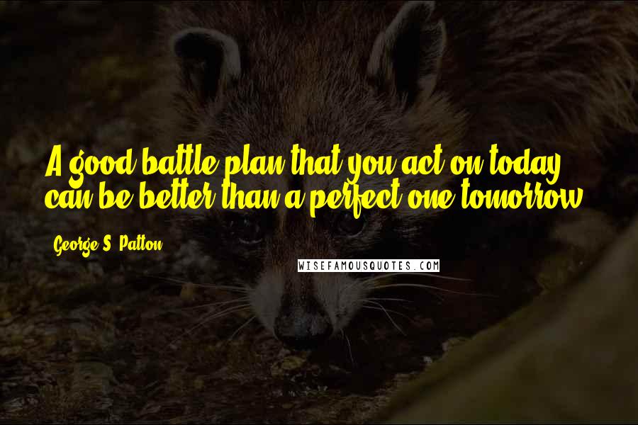 George S. Patton Quotes: A good battle plan that you act on today can be better than a perfect one tomorrow.