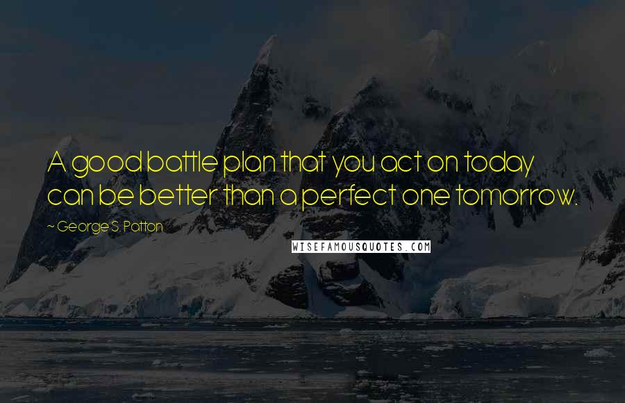 George S. Patton Quotes: A good battle plan that you act on today can be better than a perfect one tomorrow.