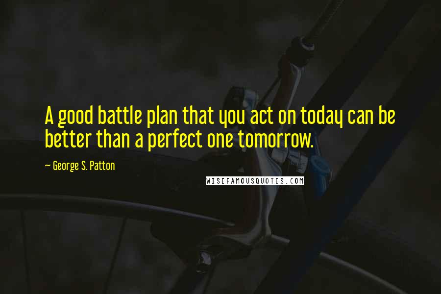 George S. Patton Quotes: A good battle plan that you act on today can be better than a perfect one tomorrow.