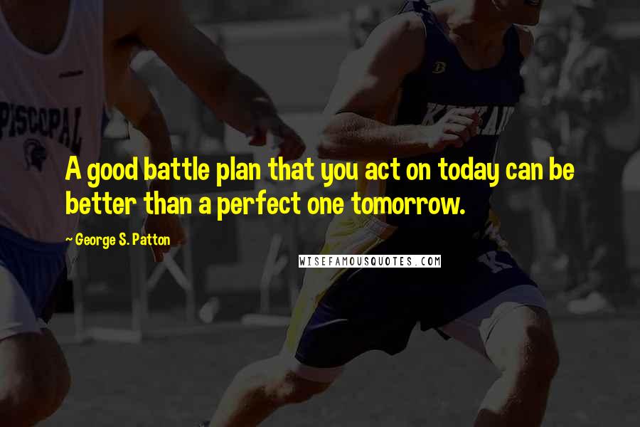 George S. Patton Quotes: A good battle plan that you act on today can be better than a perfect one tomorrow.