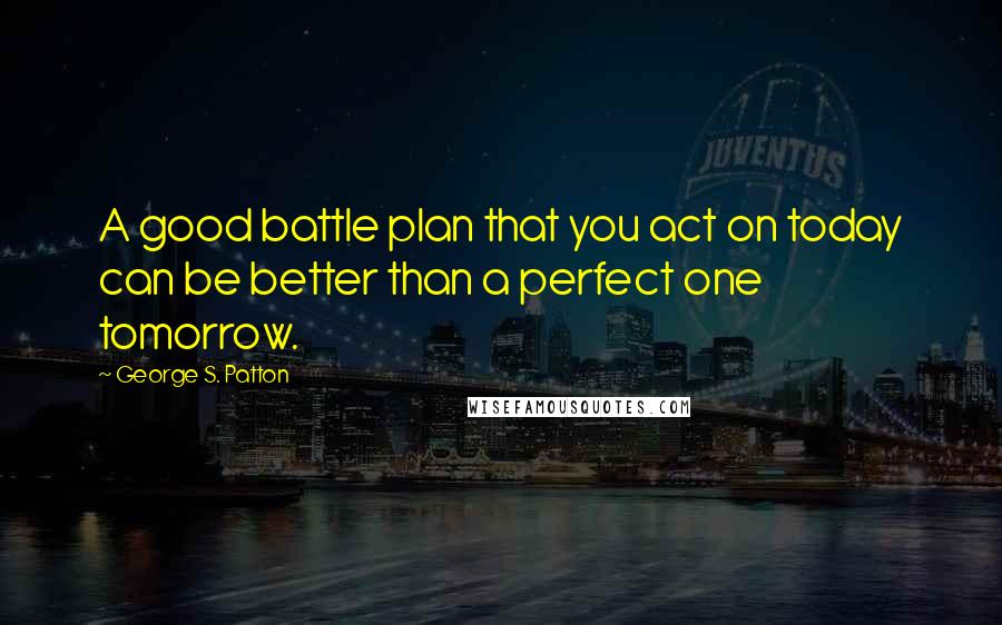 George S. Patton Quotes: A good battle plan that you act on today can be better than a perfect one tomorrow.