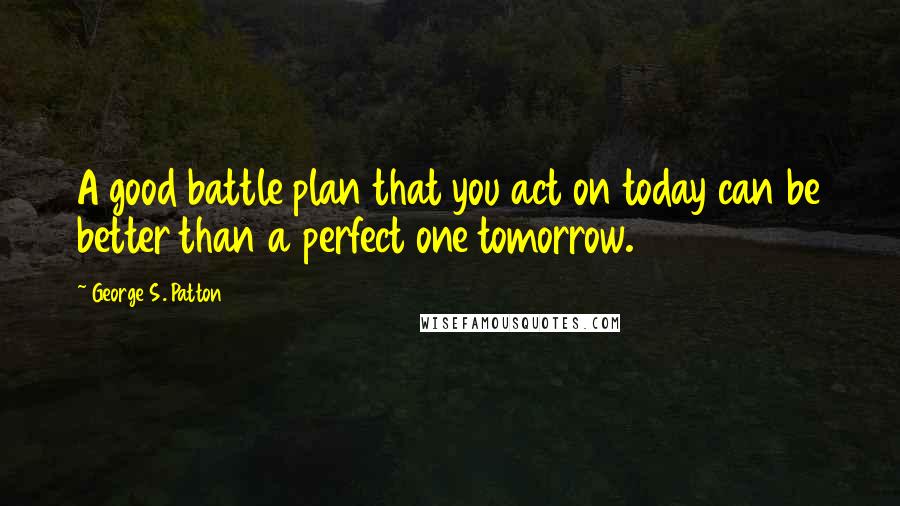 George S. Patton Quotes: A good battle plan that you act on today can be better than a perfect one tomorrow.