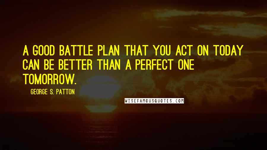 George S. Patton Quotes: A good battle plan that you act on today can be better than a perfect one tomorrow.