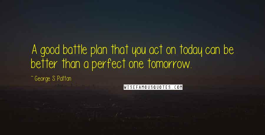 George S. Patton Quotes: A good battle plan that you act on today can be better than a perfect one tomorrow.