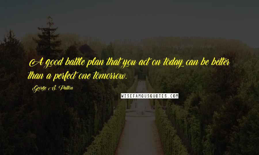 George S. Patton Quotes: A good battle plan that you act on today can be better than a perfect one tomorrow.