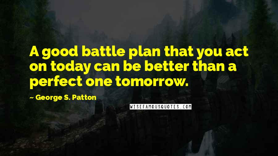 George S. Patton Quotes: A good battle plan that you act on today can be better than a perfect one tomorrow.