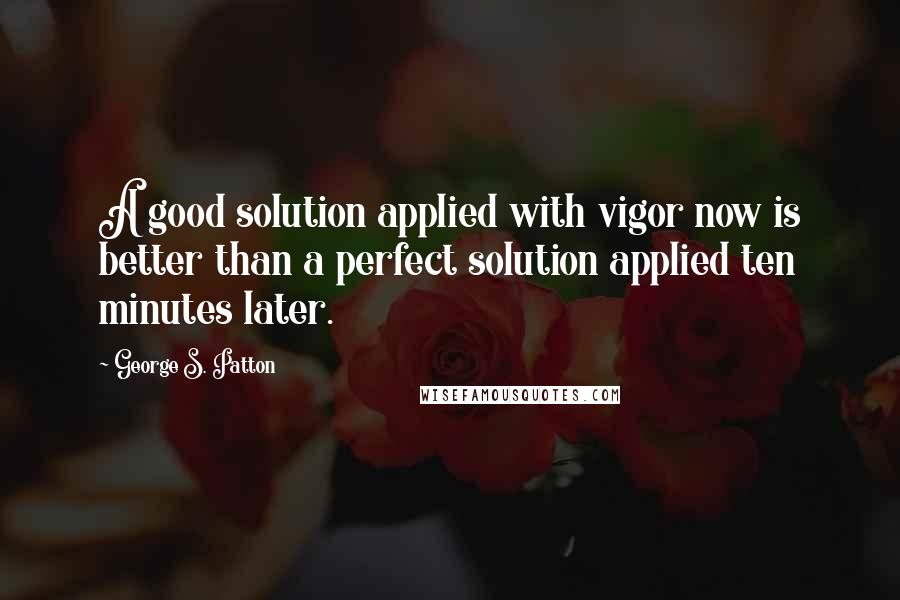 George S. Patton Quotes: A good solution applied with vigor now is better than a perfect solution applied ten minutes later.