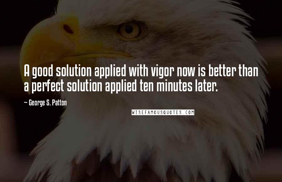 George S. Patton Quotes: A good solution applied with vigor now is better than a perfect solution applied ten minutes later.